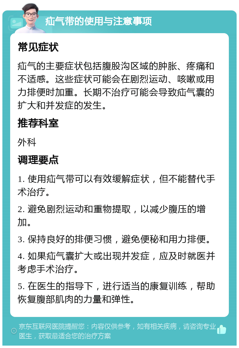 疝气带的使用与注意事项 常见症状 疝气的主要症状包括腹股沟区域的肿胀、疼痛和不适感。这些症状可能会在剧烈运动、咳嗽或用力排便时加重。长期不治疗可能会导致疝气囊的扩大和并发症的发生。 推荐科室 外科 调理要点 1. 使用疝气带可以有效缓解症状，但不能替代手术治疗。 2. 避免剧烈运动和重物提取，以减少腹压的增加。 3. 保持良好的排便习惯，避免便秘和用力排便。 4. 如果疝气囊扩大或出现并发症，应及时就医并考虑手术治疗。 5. 在医生的指导下，进行适当的康复训练，帮助恢复腹部肌肉的力量和弹性。