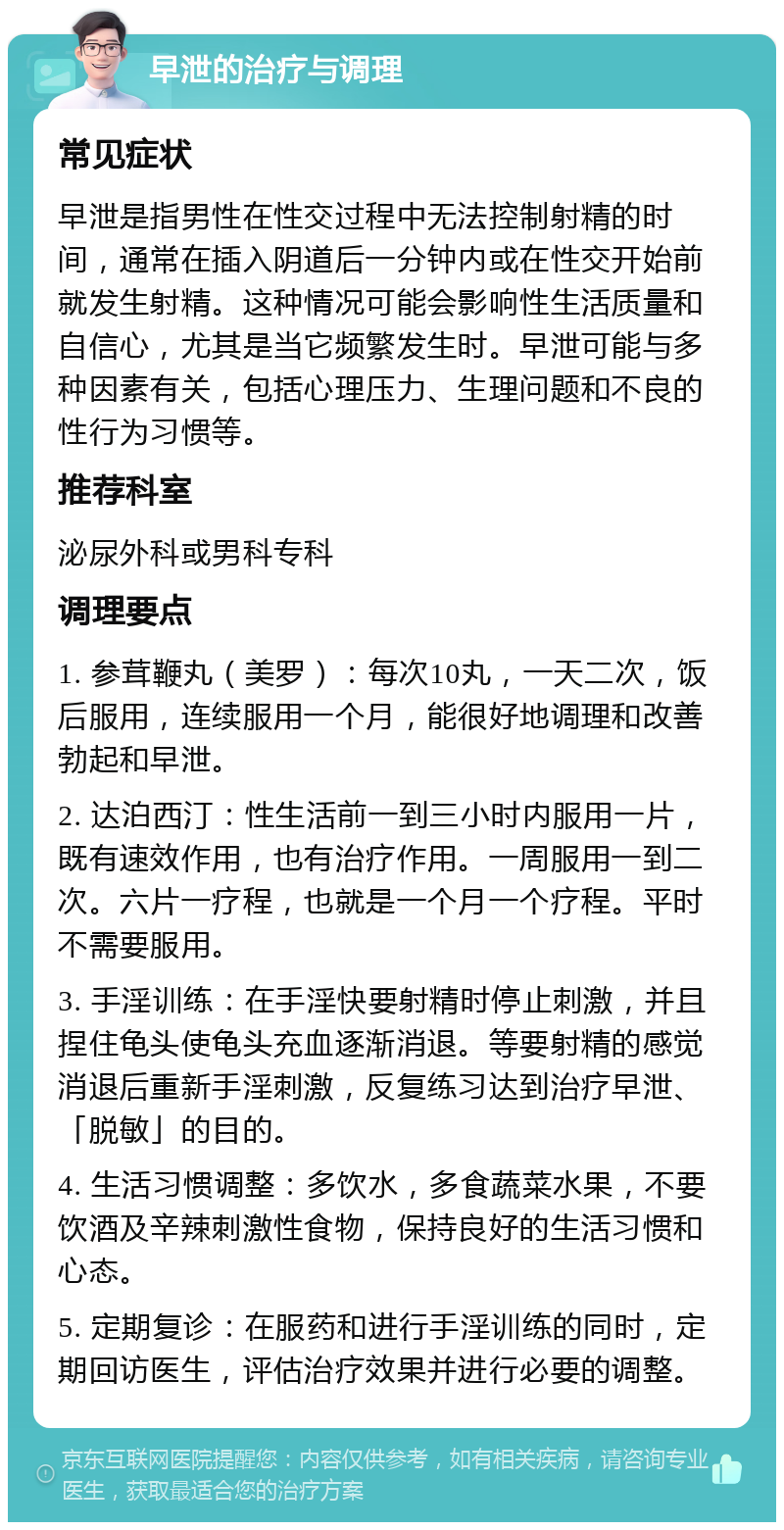 早泄的治疗与调理 常见症状 早泄是指男性在性交过程中无法控制射精的时间，通常在插入阴道后一分钟内或在性交开始前就发生射精。这种情况可能会影响性生活质量和自信心，尤其是当它频繁发生时。早泄可能与多种因素有关，包括心理压力、生理问题和不良的性行为习惯等。 推荐科室 泌尿外科或男科专科 调理要点 1. 参茸鞭丸（美罗）：每次10丸，一天二次，饭后服用，连续服用一个月，能很好地调理和改善勃起和早泄。 2. 达泊西汀：性生活前一到三小时内服用一片，既有速效作用，也有治疗作用。一周服用一到二次。六片一疗程，也就是一个月一个疗程。平时不需要服用。 3. 手淫训练：在手淫快要射精时停止刺激，并且捏住龟头使龟头充血逐渐消退。等要射精的感觉消退后重新手淫刺激，反复练习达到治疗早泄、「脱敏」的目的。 4. 生活习惯调整：多饮水，多食蔬菜水果，不要饮酒及辛辣刺激性食物，保持良好的生活习惯和心态。 5. 定期复诊：在服药和进行手淫训练的同时，定期回访医生，评估治疗效果并进行必要的调整。