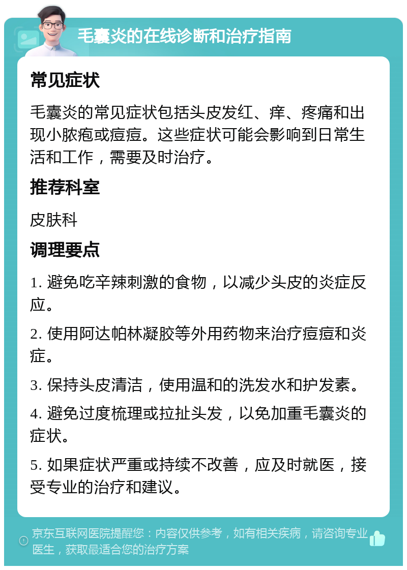 毛囊炎的在线诊断和治疗指南 常见症状 毛囊炎的常见症状包括头皮发红、痒、疼痛和出现小脓疱或痘痘。这些症状可能会影响到日常生活和工作，需要及时治疗。 推荐科室 皮肤科 调理要点 1. 避免吃辛辣刺激的食物，以减少头皮的炎症反应。 2. 使用阿达帕林凝胶等外用药物来治疗痘痘和炎症。 3. 保持头皮清洁，使用温和的洗发水和护发素。 4. 避免过度梳理或拉扯头发，以免加重毛囊炎的症状。 5. 如果症状严重或持续不改善，应及时就医，接受专业的治疗和建议。