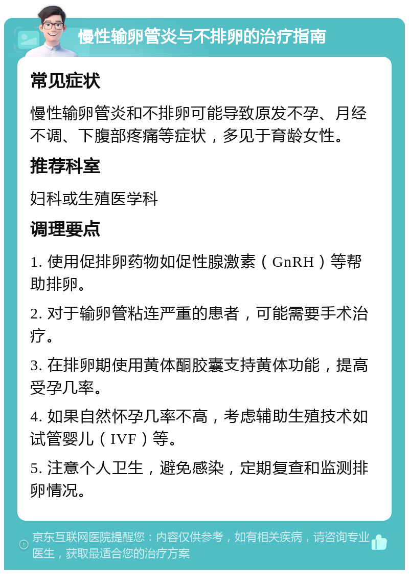 慢性输卵管炎与不排卵的治疗指南 常见症状 慢性输卵管炎和不排卵可能导致原发不孕、月经不调、下腹部疼痛等症状，多见于育龄女性。 推荐科室 妇科或生殖医学科 调理要点 1. 使用促排卵药物如促性腺激素（GnRH）等帮助排卵。 2. 对于输卵管粘连严重的患者，可能需要手术治疗。 3. 在排卵期使用黄体酮胶囊支持黄体功能，提高受孕几率。 4. 如果自然怀孕几率不高，考虑辅助生殖技术如试管婴儿（IVF）等。 5. 注意个人卫生，避免感染，定期复查和监测排卵情况。