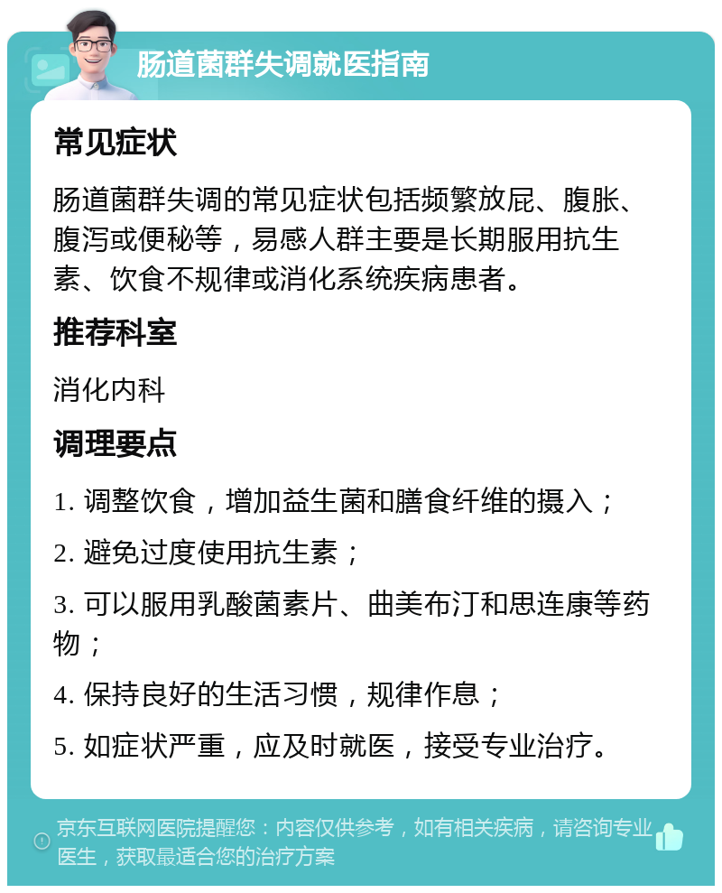 肠道菌群失调就医指南 常见症状 肠道菌群失调的常见症状包括频繁放屁、腹胀、腹泻或便秘等，易感人群主要是长期服用抗生素、饮食不规律或消化系统疾病患者。 推荐科室 消化内科 调理要点 1. 调整饮食，增加益生菌和膳食纤维的摄入； 2. 避免过度使用抗生素； 3. 可以服用乳酸菌素片、曲美布汀和思连康等药物； 4. 保持良好的生活习惯，规律作息； 5. 如症状严重，应及时就医，接受专业治疗。