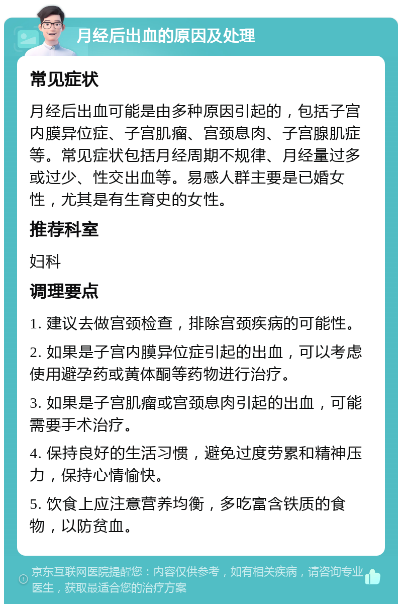 月经后出血的原因及处理 常见症状 月经后出血可能是由多种原因引起的，包括子宫内膜异位症、子宫肌瘤、宫颈息肉、子宫腺肌症等。常见症状包括月经周期不规律、月经量过多或过少、性交出血等。易感人群主要是已婚女性，尤其是有生育史的女性。 推荐科室 妇科 调理要点 1. 建议去做宫颈检查，排除宫颈疾病的可能性。 2. 如果是子宫内膜异位症引起的出血，可以考虑使用避孕药或黄体酮等药物进行治疗。 3. 如果是子宫肌瘤或宫颈息肉引起的出血，可能需要手术治疗。 4. 保持良好的生活习惯，避免过度劳累和精神压力，保持心情愉快。 5. 饮食上应注意营养均衡，多吃富含铁质的食物，以防贫血。