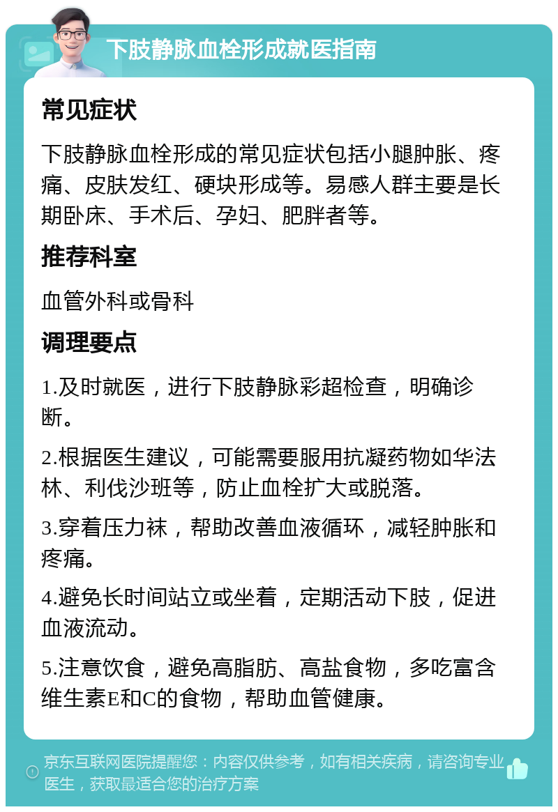 下肢静脉血栓形成就医指南 常见症状 下肢静脉血栓形成的常见症状包括小腿肿胀、疼痛、皮肤发红、硬块形成等。易感人群主要是长期卧床、手术后、孕妇、肥胖者等。 推荐科室 血管外科或骨科 调理要点 1.及时就医，进行下肢静脉彩超检查，明确诊断。 2.根据医生建议，可能需要服用抗凝药物如华法林、利伐沙班等，防止血栓扩大或脱落。 3.穿着压力袜，帮助改善血液循环，减轻肿胀和疼痛。 4.避免长时间站立或坐着，定期活动下肢，促进血液流动。 5.注意饮食，避免高脂肪、高盐食物，多吃富含维生素E和C的食物，帮助血管健康。