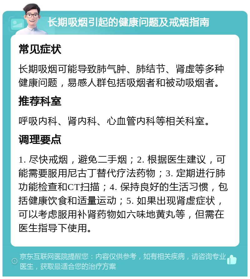 长期吸烟引起的健康问题及戒烟指南 常见症状 长期吸烟可能导致肺气肿、肺结节、肾虚等多种健康问题，易感人群包括吸烟者和被动吸烟者。 推荐科室 呼吸内科、肾内科、心血管内科等相关科室。 调理要点 1. 尽快戒烟，避免二手烟；2. 根据医生建议，可能需要服用尼古丁替代疗法药物；3. 定期进行肺功能检查和CT扫描；4. 保持良好的生活习惯，包括健康饮食和适量运动；5. 如果出现肾虚症状，可以考虑服用补肾药物如六味地黄丸等，但需在医生指导下使用。