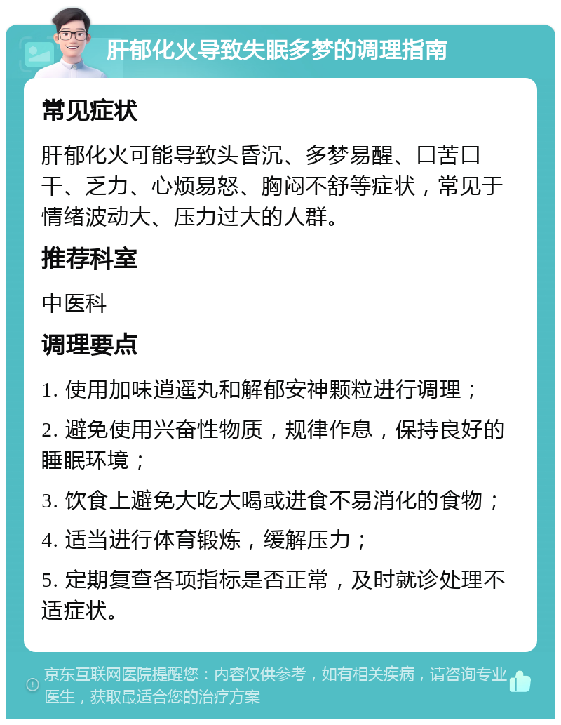 肝郁化火导致失眠多梦的调理指南 常见症状 肝郁化火可能导致头昏沉、多梦易醒、口苦口干、乏力、心烦易怒、胸闷不舒等症状，常见于情绪波动大、压力过大的人群。 推荐科室 中医科 调理要点 1. 使用加味逍遥丸和解郁安神颗粒进行调理； 2. 避免使用兴奋性物质，规律作息，保持良好的睡眠环境； 3. 饮食上避免大吃大喝或进食不易消化的食物； 4. 适当进行体育锻炼，缓解压力； 5. 定期复查各项指标是否正常，及时就诊处理不适症状。