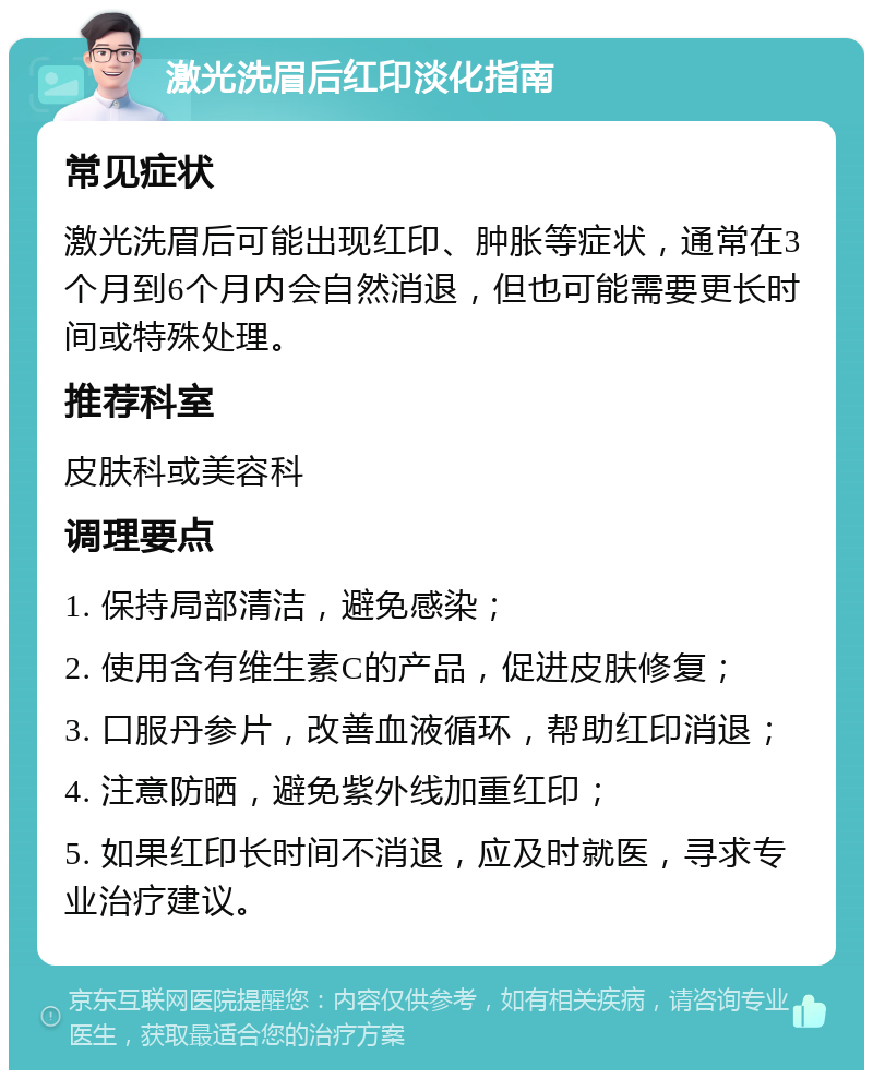 激光洗眉后红印淡化指南 常见症状 激光洗眉后可能出现红印、肿胀等症状，通常在3个月到6个月内会自然消退，但也可能需要更长时间或特殊处理。 推荐科室 皮肤科或美容科 调理要点 1. 保持局部清洁，避免感染； 2. 使用含有维生素C的产品，促进皮肤修复； 3. 口服丹参片，改善血液循环，帮助红印消退； 4. 注意防晒，避免紫外线加重红印； 5. 如果红印长时间不消退，应及时就医，寻求专业治疗建议。