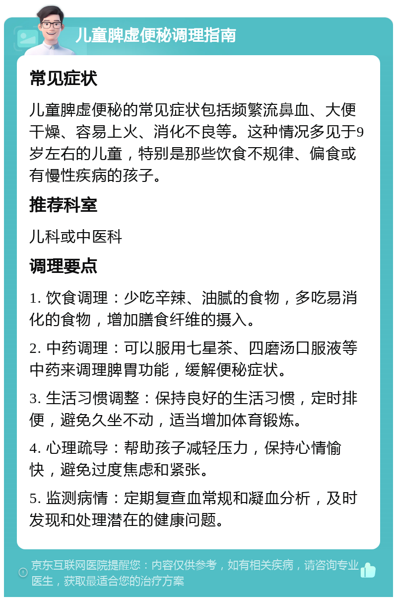 儿童脾虚便秘调理指南 常见症状 儿童脾虚便秘的常见症状包括频繁流鼻血、大便干燥、容易上火、消化不良等。这种情况多见于9岁左右的儿童，特别是那些饮食不规律、偏食或有慢性疾病的孩子。 推荐科室 儿科或中医科 调理要点 1. 饮食调理：少吃辛辣、油腻的食物，多吃易消化的食物，增加膳食纤维的摄入。 2. 中药调理：可以服用七星茶、四磨汤口服液等中药来调理脾胃功能，缓解便秘症状。 3. 生活习惯调整：保持良好的生活习惯，定时排便，避免久坐不动，适当增加体育锻炼。 4. 心理疏导：帮助孩子减轻压力，保持心情愉快，避免过度焦虑和紧张。 5. 监测病情：定期复查血常规和凝血分析，及时发现和处理潜在的健康问题。