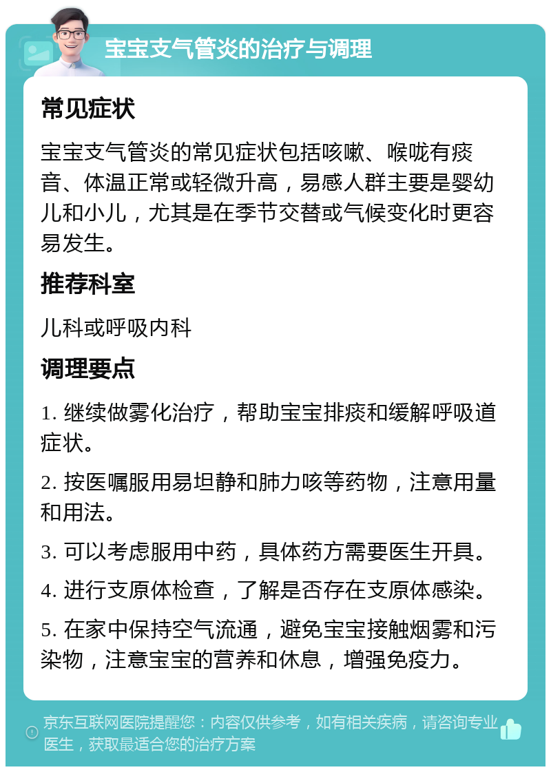 宝宝支气管炎的治疗与调理 常见症状 宝宝支气管炎的常见症状包括咳嗽、喉咙有痰音、体温正常或轻微升高，易感人群主要是婴幼儿和小儿，尤其是在季节交替或气候变化时更容易发生。 推荐科室 儿科或呼吸内科 调理要点 1. 继续做雾化治疗，帮助宝宝排痰和缓解呼吸道症状。 2. 按医嘱服用易坦静和肺力咳等药物，注意用量和用法。 3. 可以考虑服用中药，具体药方需要医生开具。 4. 进行支原体检查，了解是否存在支原体感染。 5. 在家中保持空气流通，避免宝宝接触烟雾和污染物，注意宝宝的营养和休息，增强免疫力。