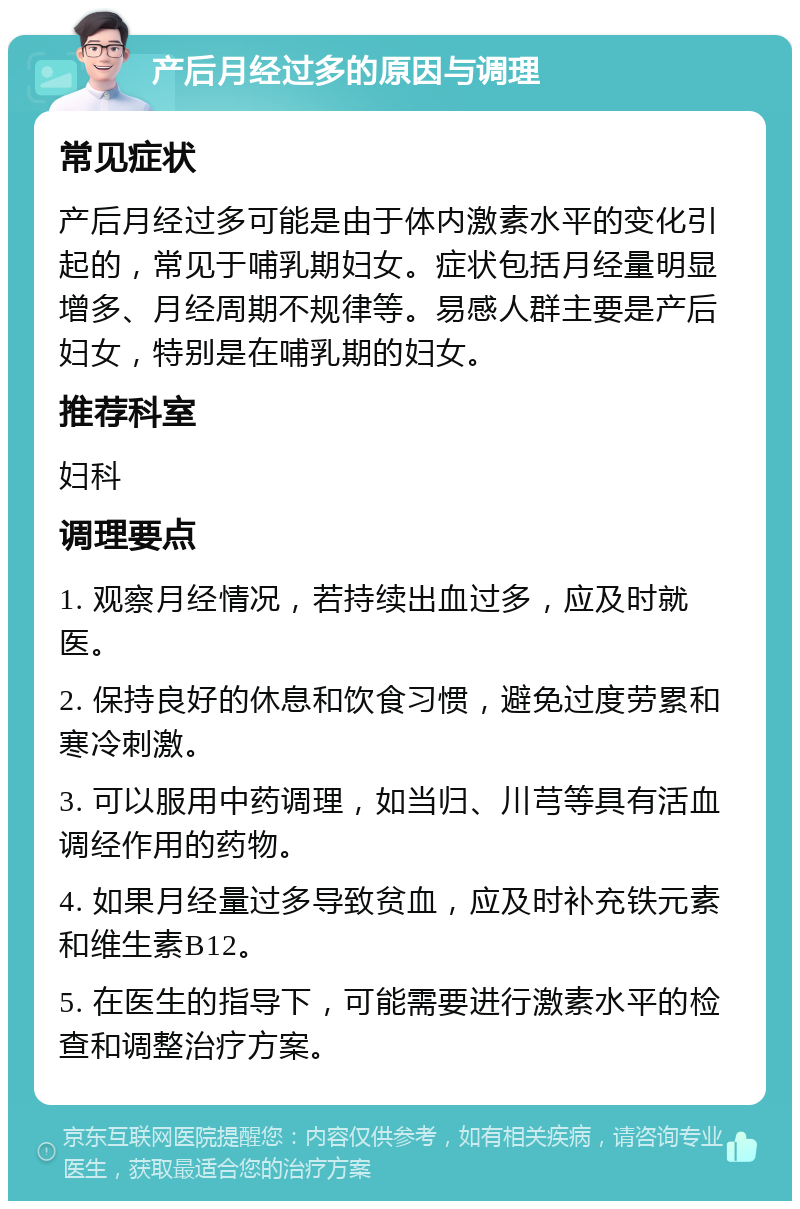 产后月经过多的原因与调理 常见症状 产后月经过多可能是由于体内激素水平的变化引起的，常见于哺乳期妇女。症状包括月经量明显增多、月经周期不规律等。易感人群主要是产后妇女，特别是在哺乳期的妇女。 推荐科室 妇科 调理要点 1. 观察月经情况，若持续出血过多，应及时就医。 2. 保持良好的休息和饮食习惯，避免过度劳累和寒冷刺激。 3. 可以服用中药调理，如当归、川芎等具有活血调经作用的药物。 4. 如果月经量过多导致贫血，应及时补充铁元素和维生素B12。 5. 在医生的指导下，可能需要进行激素水平的检查和调整治疗方案。