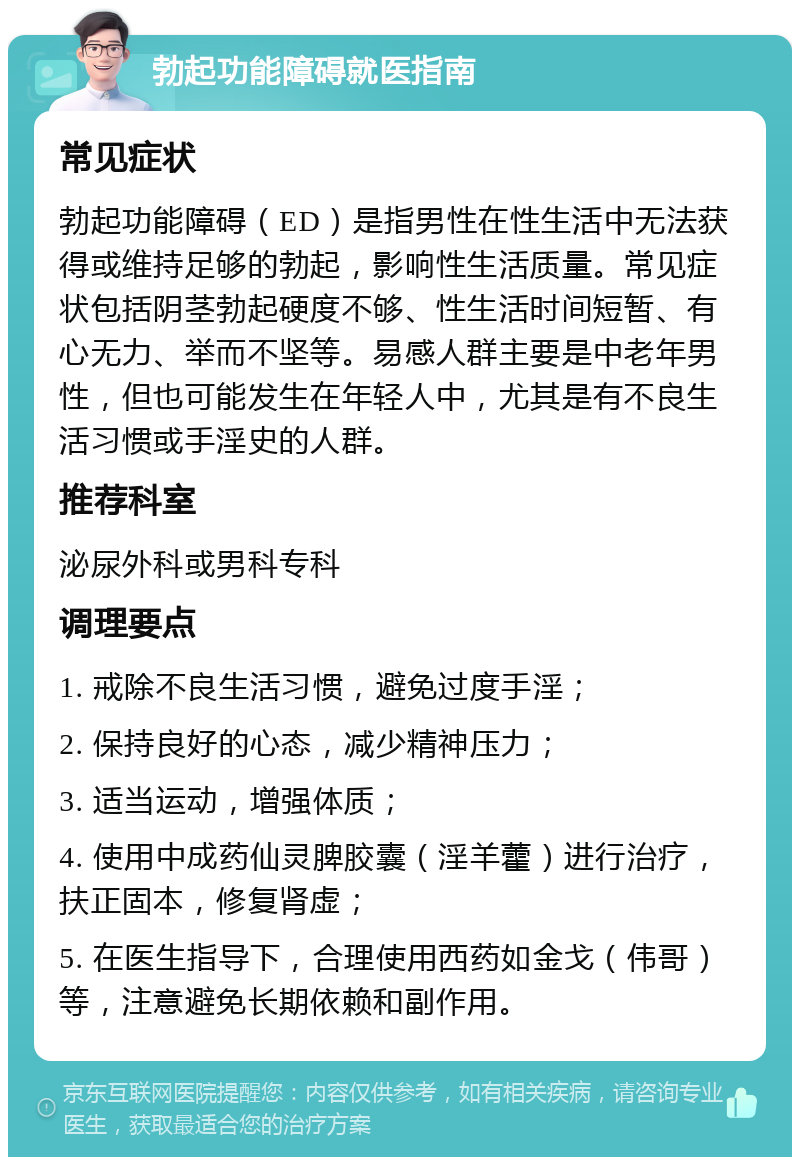 勃起功能障碍就医指南 常见症状 勃起功能障碍（ED）是指男性在性生活中无法获得或维持足够的勃起，影响性生活质量。常见症状包括阴茎勃起硬度不够、性生活时间短暂、有心无力、举而不坚等。易感人群主要是中老年男性，但也可能发生在年轻人中，尤其是有不良生活习惯或手淫史的人群。 推荐科室 泌尿外科或男科专科 调理要点 1. 戒除不良生活习惯，避免过度手淫； 2. 保持良好的心态，减少精神压力； 3. 适当运动，增强体质； 4. 使用中成药仙灵脾胶囊（淫羊藿）进行治疗，扶正固本，修复肾虚； 5. 在医生指导下，合理使用西药如金戈（伟哥）等，注意避免长期依赖和副作用。