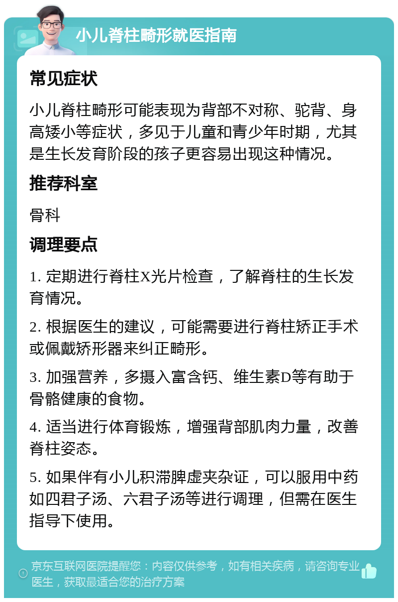 小儿脊柱畸形就医指南 常见症状 小儿脊柱畸形可能表现为背部不对称、驼背、身高矮小等症状，多见于儿童和青少年时期，尤其是生长发育阶段的孩子更容易出现这种情况。 推荐科室 骨科 调理要点 1. 定期进行脊柱X光片检查，了解脊柱的生长发育情况。 2. 根据医生的建议，可能需要进行脊柱矫正手术或佩戴矫形器来纠正畸形。 3. 加强营养，多摄入富含钙、维生素D等有助于骨骼健康的食物。 4. 适当进行体育锻炼，增强背部肌肉力量，改善脊柱姿态。 5. 如果伴有小儿积滞脾虚夹杂证，可以服用中药如四君子汤、六君子汤等进行调理，但需在医生指导下使用。