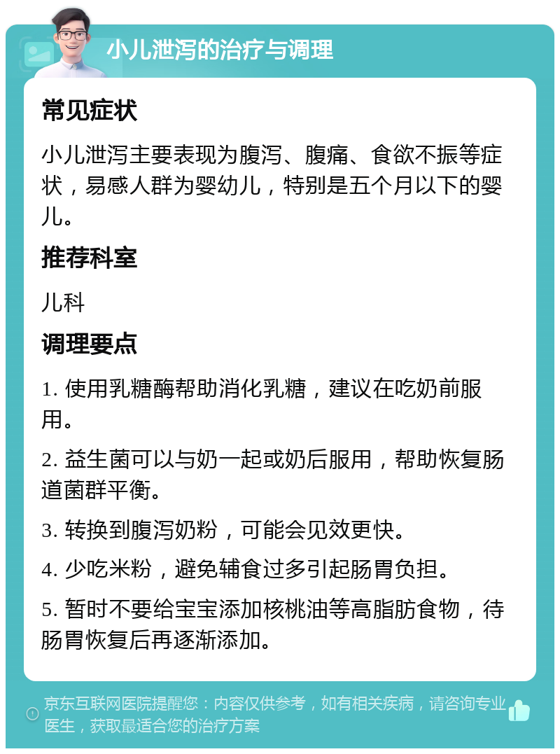 小儿泄泻的治疗与调理 常见症状 小儿泄泻主要表现为腹泻、腹痛、食欲不振等症状，易感人群为婴幼儿，特别是五个月以下的婴儿。 推荐科室 儿科 调理要点 1. 使用乳糖酶帮助消化乳糖，建议在吃奶前服用。 2. 益生菌可以与奶一起或奶后服用，帮助恢复肠道菌群平衡。 3. 转换到腹泻奶粉，可能会见效更快。 4. 少吃米粉，避免辅食过多引起肠胃负担。 5. 暂时不要给宝宝添加核桃油等高脂肪食物，待肠胃恢复后再逐渐添加。