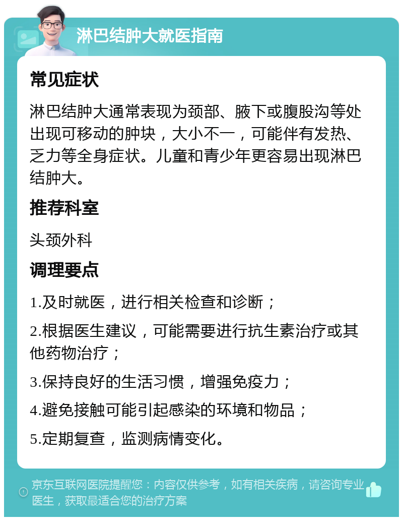 淋巴结肿大就医指南 常见症状 淋巴结肿大通常表现为颈部、腋下或腹股沟等处出现可移动的肿块，大小不一，可能伴有发热、乏力等全身症状。儿童和青少年更容易出现淋巴结肿大。 推荐科室 头颈外科 调理要点 1.及时就医，进行相关检查和诊断； 2.根据医生建议，可能需要进行抗生素治疗或其他药物治疗； 3.保持良好的生活习惯，增强免疫力； 4.避免接触可能引起感染的环境和物品； 5.定期复查，监测病情变化。