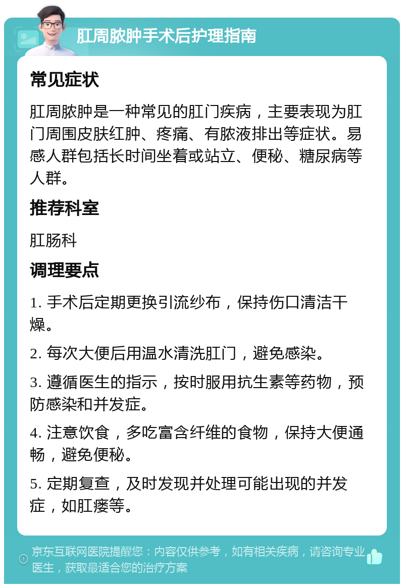 肛周脓肿手术后护理指南 常见症状 肛周脓肿是一种常见的肛门疾病，主要表现为肛门周围皮肤红肿、疼痛、有脓液排出等症状。易感人群包括长时间坐着或站立、便秘、糖尿病等人群。 推荐科室 肛肠科 调理要点 1. 手术后定期更换引流纱布，保持伤口清洁干燥。 2. 每次大便后用温水清洗肛门，避免感染。 3. 遵循医生的指示，按时服用抗生素等药物，预防感染和并发症。 4. 注意饮食，多吃富含纤维的食物，保持大便通畅，避免便秘。 5. 定期复查，及时发现并处理可能出现的并发症，如肛瘘等。