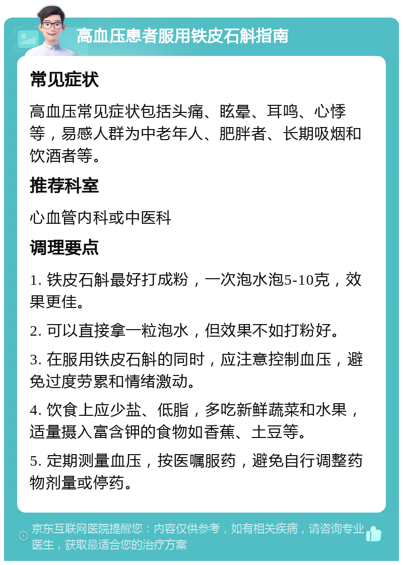 高血压患者服用铁皮石斛指南 常见症状 高血压常见症状包括头痛、眩晕、耳鸣、心悸等，易感人群为中老年人、肥胖者、长期吸烟和饮酒者等。 推荐科室 心血管内科或中医科 调理要点 1. 铁皮石斛最好打成粉，一次泡水泡5-10克，效果更佳。 2. 可以直接拿一粒泡水，但效果不如打粉好。 3. 在服用铁皮石斛的同时，应注意控制血压，避免过度劳累和情绪激动。 4. 饮食上应少盐、低脂，多吃新鲜蔬菜和水果，适量摄入富含钾的食物如香蕉、土豆等。 5. 定期测量血压，按医嘱服药，避免自行调整药物剂量或停药。