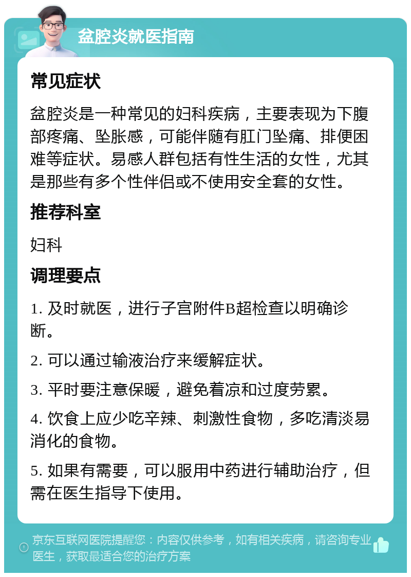 盆腔炎就医指南 常见症状 盆腔炎是一种常见的妇科疾病，主要表现为下腹部疼痛、坠胀感，可能伴随有肛门坠痛、排便困难等症状。易感人群包括有性生活的女性，尤其是那些有多个性伴侣或不使用安全套的女性。 推荐科室 妇科 调理要点 1. 及时就医，进行子宫附件B超检查以明确诊断。 2. 可以通过输液治疗来缓解症状。 3. 平时要注意保暖，避免着凉和过度劳累。 4. 饮食上应少吃辛辣、刺激性食物，多吃清淡易消化的食物。 5. 如果有需要，可以服用中药进行辅助治疗，但需在医生指导下使用。