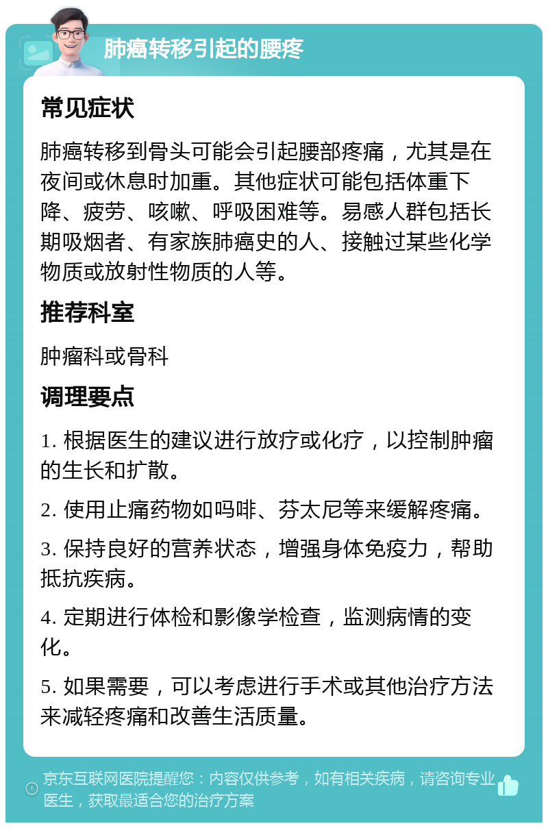 肺癌转移引起的腰疼 常见症状 肺癌转移到骨头可能会引起腰部疼痛，尤其是在夜间或休息时加重。其他症状可能包括体重下降、疲劳、咳嗽、呼吸困难等。易感人群包括长期吸烟者、有家族肺癌史的人、接触过某些化学物质或放射性物质的人等。 推荐科室 肿瘤科或骨科 调理要点 1. 根据医生的建议进行放疗或化疗，以控制肿瘤的生长和扩散。 2. 使用止痛药物如吗啡、芬太尼等来缓解疼痛。 3. 保持良好的营养状态，增强身体免疫力，帮助抵抗疾病。 4. 定期进行体检和影像学检查，监测病情的变化。 5. 如果需要，可以考虑进行手术或其他治疗方法来减轻疼痛和改善生活质量。