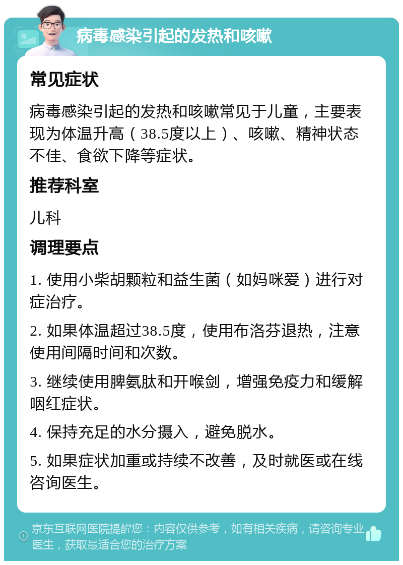 病毒感染引起的发热和咳嗽 常见症状 病毒感染引起的发热和咳嗽常见于儿童，主要表现为体温升高（38.5度以上）、咳嗽、精神状态不佳、食欲下降等症状。 推荐科室 儿科 调理要点 1. 使用小柴胡颗粒和益生菌（如妈咪爱）进行对症治疗。 2. 如果体温超过38.5度，使用布洛芬退热，注意使用间隔时间和次数。 3. 继续使用脾氨肽和开喉剑，增强免疫力和缓解咽红症状。 4. 保持充足的水分摄入，避免脱水。 5. 如果症状加重或持续不改善，及时就医或在线咨询医生。