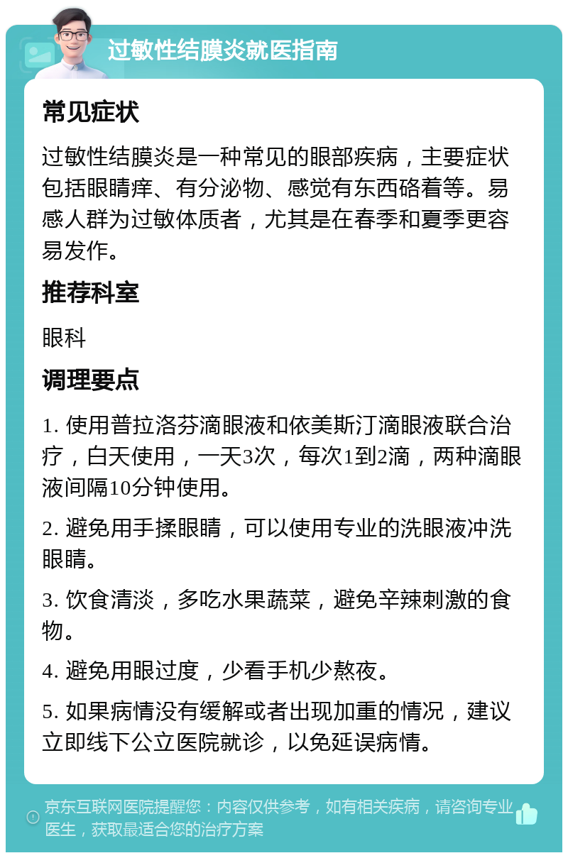 过敏性结膜炎就医指南 常见症状 过敏性结膜炎是一种常见的眼部疾病，主要症状包括眼睛痒、有分泌物、感觉有东西硌着等。易感人群为过敏体质者，尤其是在春季和夏季更容易发作。 推荐科室 眼科 调理要点 1. 使用普拉洛芬滴眼液和依美斯汀滴眼液联合治疗，白天使用，一天3次，每次1到2滴，两种滴眼液间隔10分钟使用。 2. 避免用手揉眼睛，可以使用专业的洗眼液冲洗眼睛。 3. 饮食清淡，多吃水果蔬菜，避免辛辣刺激的食物。 4. 避免用眼过度，少看手机少熬夜。 5. 如果病情没有缓解或者出现加重的情况，建议立即线下公立医院就诊，以免延误病情。