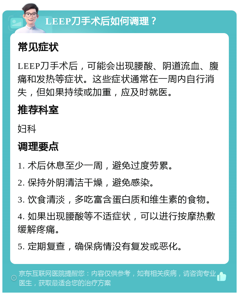 LEEP刀手术后如何调理？ 常见症状 LEEP刀手术后，可能会出现腰酸、阴道流血、腹痛和发热等症状。这些症状通常在一周内自行消失，但如果持续或加重，应及时就医。 推荐科室 妇科 调理要点 1. 术后休息至少一周，避免过度劳累。 2. 保持外阴清洁干燥，避免感染。 3. 饮食清淡，多吃富含蛋白质和维生素的食物。 4. 如果出现腰酸等不适症状，可以进行按摩热敷缓解疼痛。 5. 定期复查，确保病情没有复发或恶化。