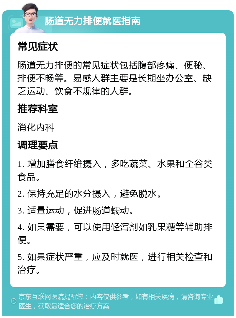 肠道无力排便就医指南 常见症状 肠道无力排便的常见症状包括腹部疼痛、便秘、排便不畅等。易感人群主要是长期坐办公室、缺乏运动、饮食不规律的人群。 推荐科室 消化内科 调理要点 1. 增加膳食纤维摄入，多吃蔬菜、水果和全谷类食品。 2. 保持充足的水分摄入，避免脱水。 3. 适量运动，促进肠道蠕动。 4. 如果需要，可以使用轻泻剂如乳果糖等辅助排便。 5. 如果症状严重，应及时就医，进行相关检查和治疗。