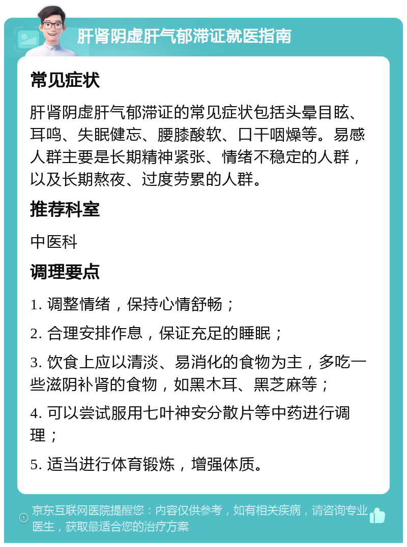 肝肾阴虚肝气郁滞证就医指南 常见症状 肝肾阴虚肝气郁滞证的常见症状包括头晕目眩、耳鸣、失眠健忘、腰膝酸软、口干咽燥等。易感人群主要是长期精神紧张、情绪不稳定的人群，以及长期熬夜、过度劳累的人群。 推荐科室 中医科 调理要点 1. 调整情绪，保持心情舒畅； 2. 合理安排作息，保证充足的睡眠； 3. 饮食上应以清淡、易消化的食物为主，多吃一些滋阴补肾的食物，如黑木耳、黑芝麻等； 4. 可以尝试服用七叶神安分散片等中药进行调理； 5. 适当进行体育锻炼，增强体质。