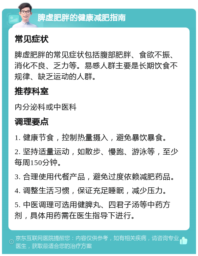 脾虚肥胖的健康减肥指南 常见症状 脾虚肥胖的常见症状包括腹部肥胖、食欲不振、消化不良、乏力等。易感人群主要是长期饮食不规律、缺乏运动的人群。 推荐科室 内分泌科或中医科 调理要点 1. 健康节食，控制热量摄入，避免暴饮暴食。 2. 坚持适量运动，如散步、慢跑、游泳等，至少每周150分钟。 3. 合理使用代餐产品，避免过度依赖减肥药品。 4. 调整生活习惯，保证充足睡眠，减少压力。 5. 中医调理可选用健脾丸、四君子汤等中药方剂，具体用药需在医生指导下进行。