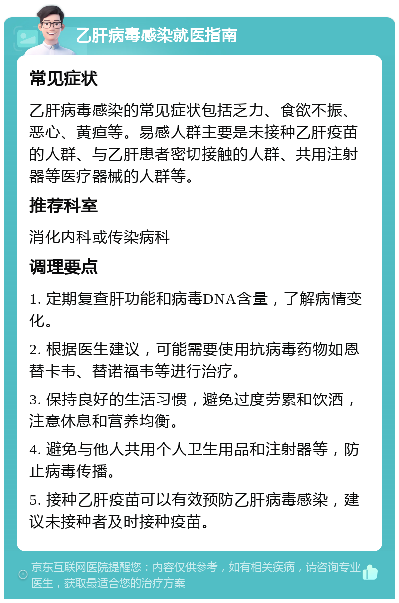 乙肝病毒感染就医指南 常见症状 乙肝病毒感染的常见症状包括乏力、食欲不振、恶心、黄疸等。易感人群主要是未接种乙肝疫苗的人群、与乙肝患者密切接触的人群、共用注射器等医疗器械的人群等。 推荐科室 消化内科或传染病科 调理要点 1. 定期复查肝功能和病毒DNA含量，了解病情变化。 2. 根据医生建议，可能需要使用抗病毒药物如恩替卡韦、替诺福韦等进行治疗。 3. 保持良好的生活习惯，避免过度劳累和饮酒，注意休息和营养均衡。 4. 避免与他人共用个人卫生用品和注射器等，防止病毒传播。 5. 接种乙肝疫苗可以有效预防乙肝病毒感染，建议未接种者及时接种疫苗。