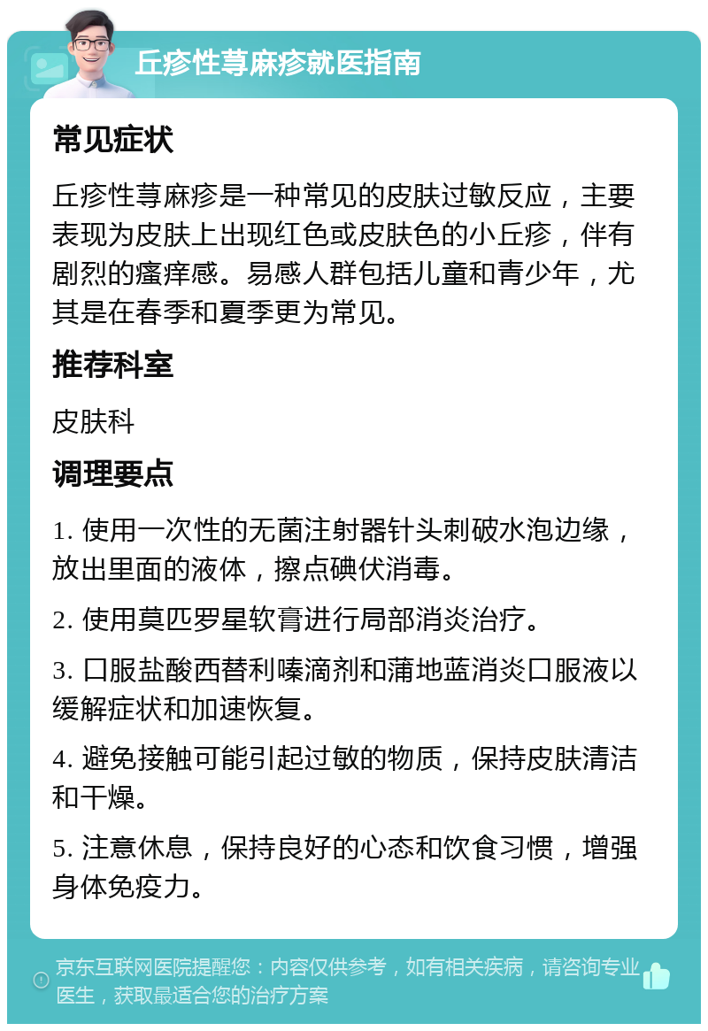 丘疹性荨麻疹就医指南 常见症状 丘疹性荨麻疹是一种常见的皮肤过敏反应，主要表现为皮肤上出现红色或皮肤色的小丘疹，伴有剧烈的瘙痒感。易感人群包括儿童和青少年，尤其是在春季和夏季更为常见。 推荐科室 皮肤科 调理要点 1. 使用一次性的无菌注射器针头刺破水泡边缘，放出里面的液体，擦点碘伏消毒。 2. 使用莫匹罗星软膏进行局部消炎治疗。 3. 口服盐酸西替利嗪滴剂和蒲地蓝消炎口服液以缓解症状和加速恢复。 4. 避免接触可能引起过敏的物质，保持皮肤清洁和干燥。 5. 注意休息，保持良好的心态和饮食习惯，增强身体免疫力。