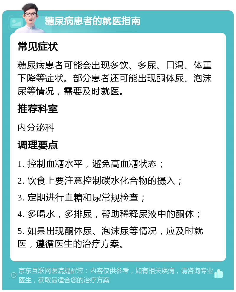 糖尿病患者的就医指南 常见症状 糖尿病患者可能会出现多饮、多尿、口渴、体重下降等症状。部分患者还可能出现酮体尿、泡沫尿等情况，需要及时就医。 推荐科室 内分泌科 调理要点 1. 控制血糖水平，避免高血糖状态； 2. 饮食上要注意控制碳水化合物的摄入； 3. 定期进行血糖和尿常规检查； 4. 多喝水，多排尿，帮助稀释尿液中的酮体； 5. 如果出现酮体尿、泡沫尿等情况，应及时就医，遵循医生的治疗方案。