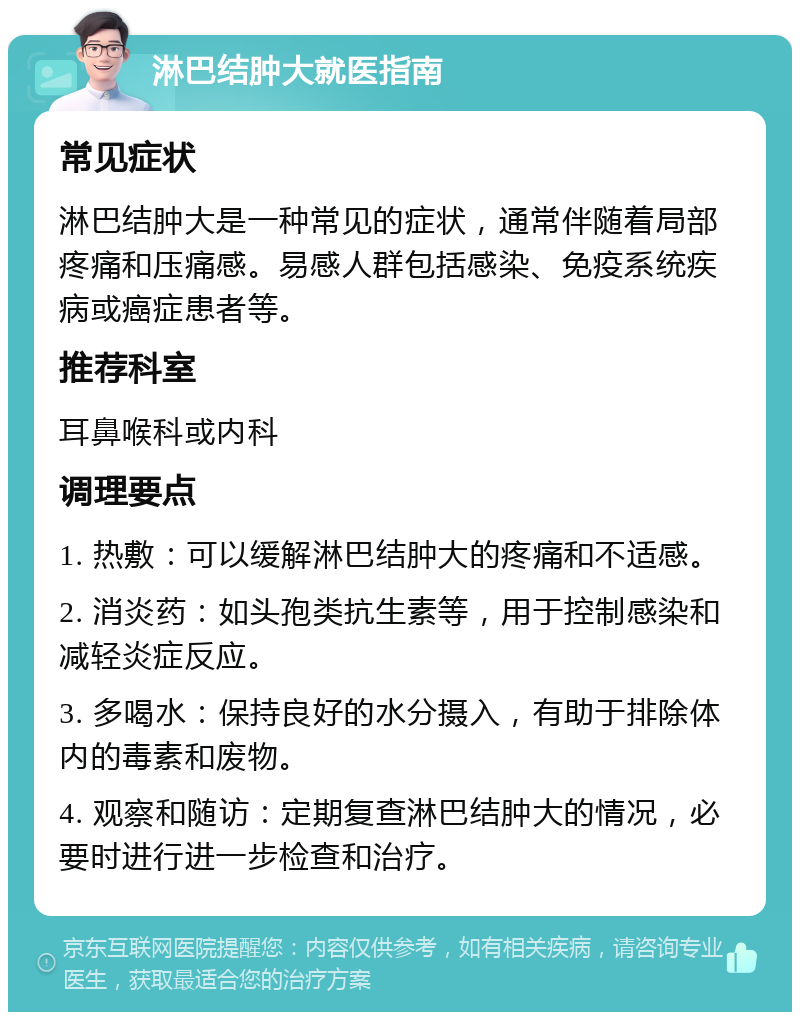 淋巴结肿大就医指南 常见症状 淋巴结肿大是一种常见的症状，通常伴随着局部疼痛和压痛感。易感人群包括感染、免疫系统疾病或癌症患者等。 推荐科室 耳鼻喉科或内科 调理要点 1. 热敷：可以缓解淋巴结肿大的疼痛和不适感。 2. 消炎药：如头孢类抗生素等，用于控制感染和减轻炎症反应。 3. 多喝水：保持良好的水分摄入，有助于排除体内的毒素和废物。 4. 观察和随访：定期复查淋巴结肿大的情况，必要时进行进一步检查和治疗。