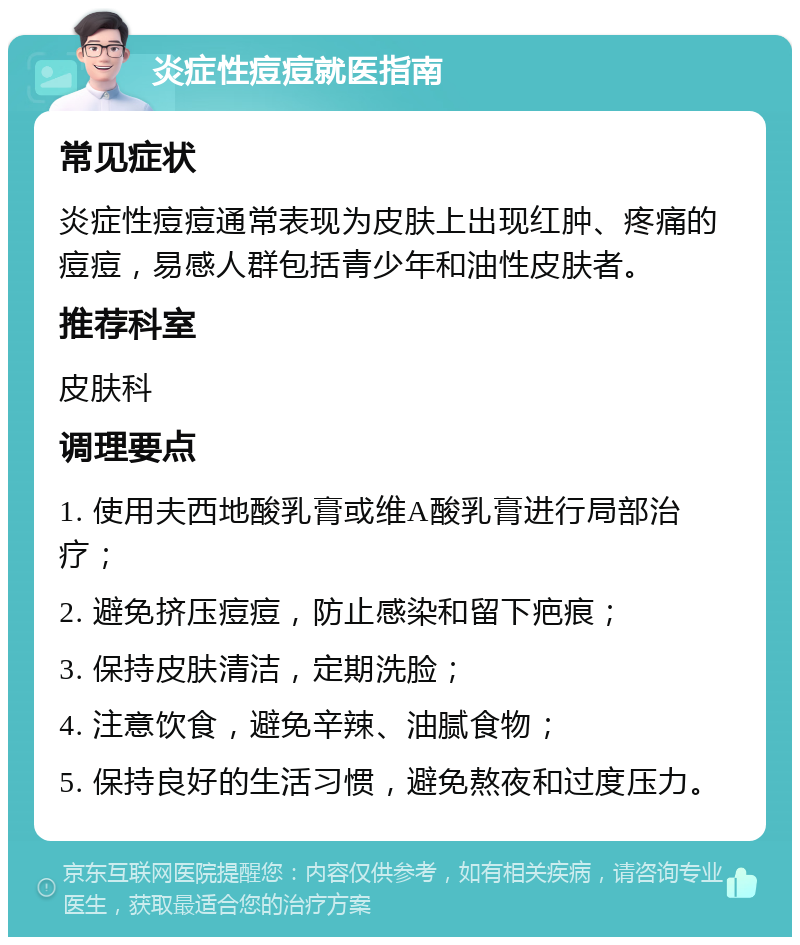 炎症性痘痘就医指南 常见症状 炎症性痘痘通常表现为皮肤上出现红肿、疼痛的痘痘，易感人群包括青少年和油性皮肤者。 推荐科室 皮肤科 调理要点 1. 使用夫西地酸乳膏或维A酸乳膏进行局部治疗； 2. 避免挤压痘痘，防止感染和留下疤痕； 3. 保持皮肤清洁，定期洗脸； 4. 注意饮食，避免辛辣、油腻食物； 5. 保持良好的生活习惯，避免熬夜和过度压力。