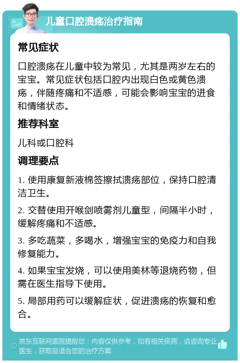 儿童口腔溃疡治疗指南 常见症状 口腔溃疡在儿童中较为常见，尤其是两岁左右的宝宝。常见症状包括口腔内出现白色或黄色溃疡，伴随疼痛和不适感，可能会影响宝宝的进食和情绪状态。 推荐科室 儿科或口腔科 调理要点 1. 使用康复新液棉签擦拭溃疡部位，保持口腔清洁卫生。 2. 交替使用开喉剑喷雾剂儿童型，间隔半小时，缓解疼痛和不适感。 3. 多吃蔬菜，多喝水，增强宝宝的免疫力和自我修复能力。 4. 如果宝宝发烧，可以使用美林等退烧药物，但需在医生指导下使用。 5. 局部用药可以缓解症状，促进溃疡的恢复和愈合。