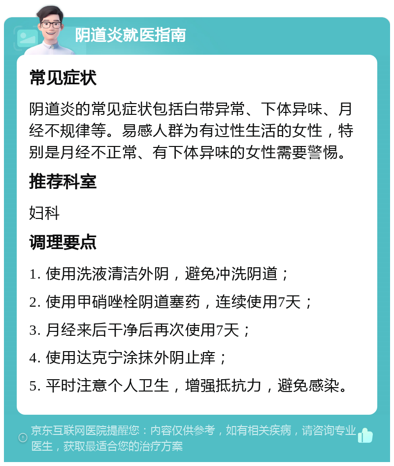 阴道炎就医指南 常见症状 阴道炎的常见症状包括白带异常、下体异味、月经不规律等。易感人群为有过性生活的女性，特别是月经不正常、有下体异味的女性需要警惕。 推荐科室 妇科 调理要点 1. 使用洗液清洁外阴，避免冲洗阴道； 2. 使用甲硝唑栓阴道塞药，连续使用7天； 3. 月经来后干净后再次使用7天； 4. 使用达克宁涂抹外阴止痒； 5. 平时注意个人卫生，增强抵抗力，避免感染。