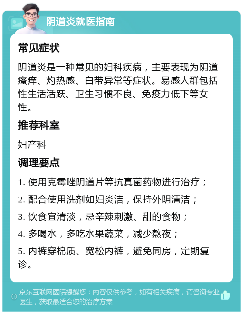 阴道炎就医指南 常见症状 阴道炎是一种常见的妇科疾病，主要表现为阴道瘙痒、灼热感、白带异常等症状。易感人群包括性生活活跃、卫生习惯不良、免疫力低下等女性。 推荐科室 妇产科 调理要点 1. 使用克霉唑阴道片等抗真菌药物进行治疗； 2. 配合使用洗剂如妇炎洁，保持外阴清洁； 3. 饮食宜清淡，忌辛辣刺激、甜的食物； 4. 多喝水，多吃水果蔬菜，减少熬夜； 5. 内裤穿棉质、宽松内裤，避免同房，定期复诊。