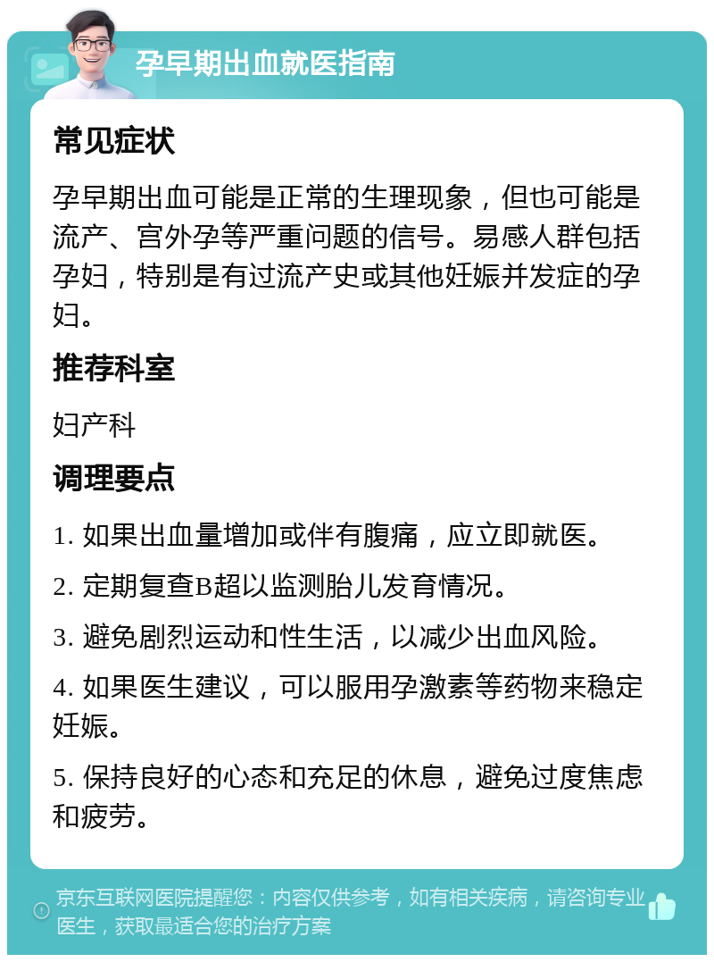 孕早期出血就医指南 常见症状 孕早期出血可能是正常的生理现象，但也可能是流产、宫外孕等严重问题的信号。易感人群包括孕妇，特别是有过流产史或其他妊娠并发症的孕妇。 推荐科室 妇产科 调理要点 1. 如果出血量增加或伴有腹痛，应立即就医。 2. 定期复查B超以监测胎儿发育情况。 3. 避免剧烈运动和性生活，以减少出血风险。 4. 如果医生建议，可以服用孕激素等药物来稳定妊娠。 5. 保持良好的心态和充足的休息，避免过度焦虑和疲劳。