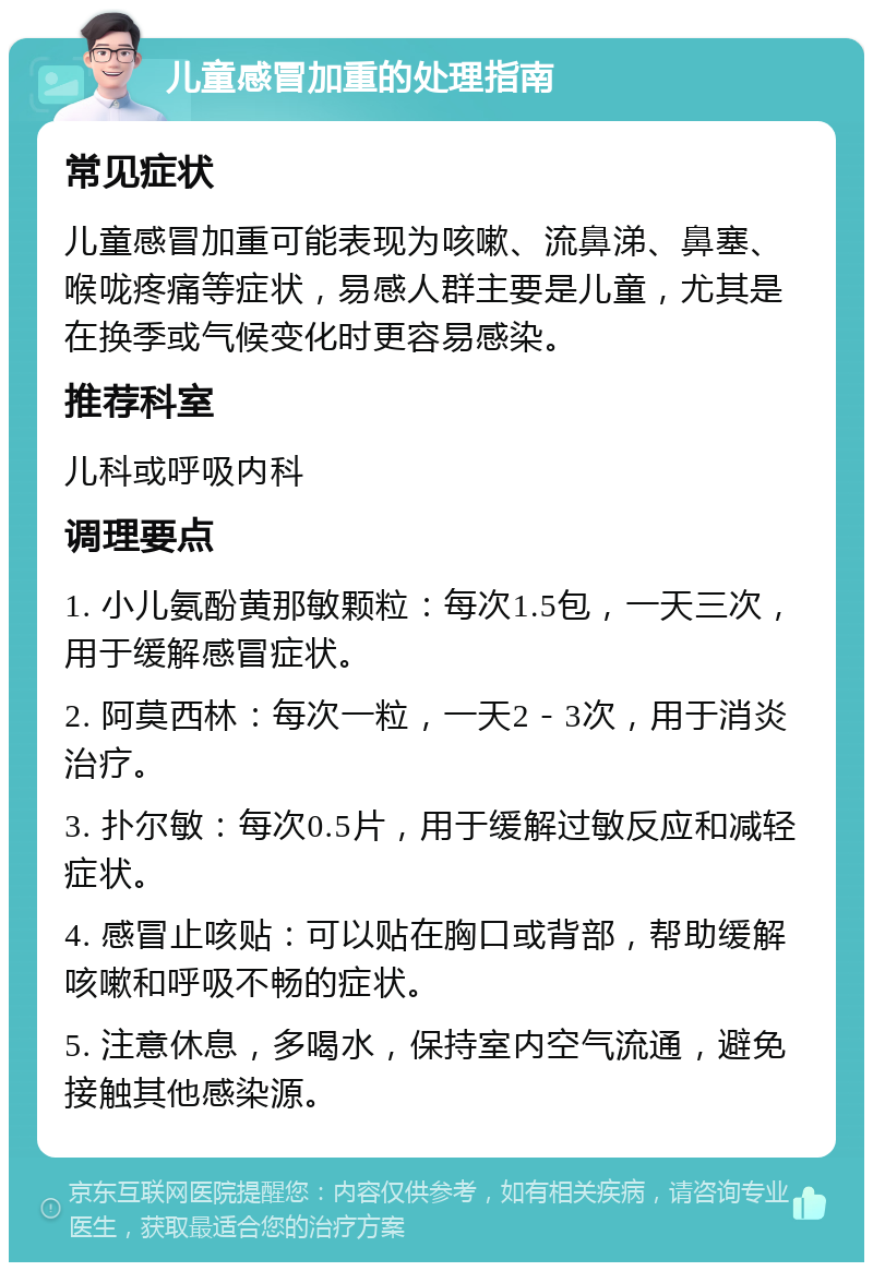 儿童感冒加重的处理指南 常见症状 儿童感冒加重可能表现为咳嗽、流鼻涕、鼻塞、喉咙疼痛等症状，易感人群主要是儿童，尤其是在换季或气候变化时更容易感染。 推荐科室 儿科或呼吸内科 调理要点 1. 小儿氨酚黄那敏颗粒：每次1.5包，一天三次，用于缓解感冒症状。 2. 阿莫西林：每次一粒，一天2－3次，用于消炎治疗。 3. 扑尔敏：每次0.5片，用于缓解过敏反应和减轻症状。 4. 感冒止咳贴：可以贴在胸口或背部，帮助缓解咳嗽和呼吸不畅的症状。 5. 注意休息，多喝水，保持室内空气流通，避免接触其他感染源。