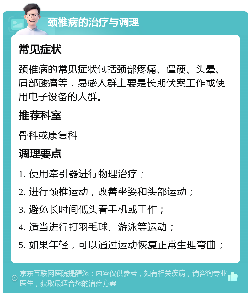 颈椎病的治疗与调理 常见症状 颈椎病的常见症状包括颈部疼痛、僵硬、头晕、肩部酸痛等，易感人群主要是长期伏案工作或使用电子设备的人群。 推荐科室 骨科或康复科 调理要点 1. 使用牵引器进行物理治疗； 2. 进行颈椎运动，改善坐姿和头部运动； 3. 避免长时间低头看手机或工作； 4. 适当进行打羽毛球、游泳等运动； 5. 如果年轻，可以通过运动恢复正常生理弯曲；