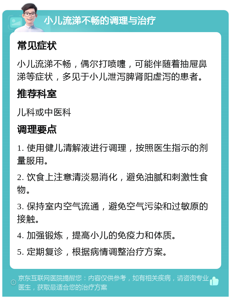 小儿流涕不畅的调理与治疗 常见症状 小儿流涕不畅，偶尔打喷嚏，可能伴随着抽屉鼻涕等症状，多见于小儿泄泻脾肾阳虚泻的患者。 推荐科室 儿科或中医科 调理要点 1. 使用健儿清解液进行调理，按照医生指示的剂量服用。 2. 饮食上注意清淡易消化，避免油腻和刺激性食物。 3. 保持室内空气流通，避免空气污染和过敏原的接触。 4. 加强锻炼，提高小儿的免疫力和体质。 5. 定期复诊，根据病情调整治疗方案。