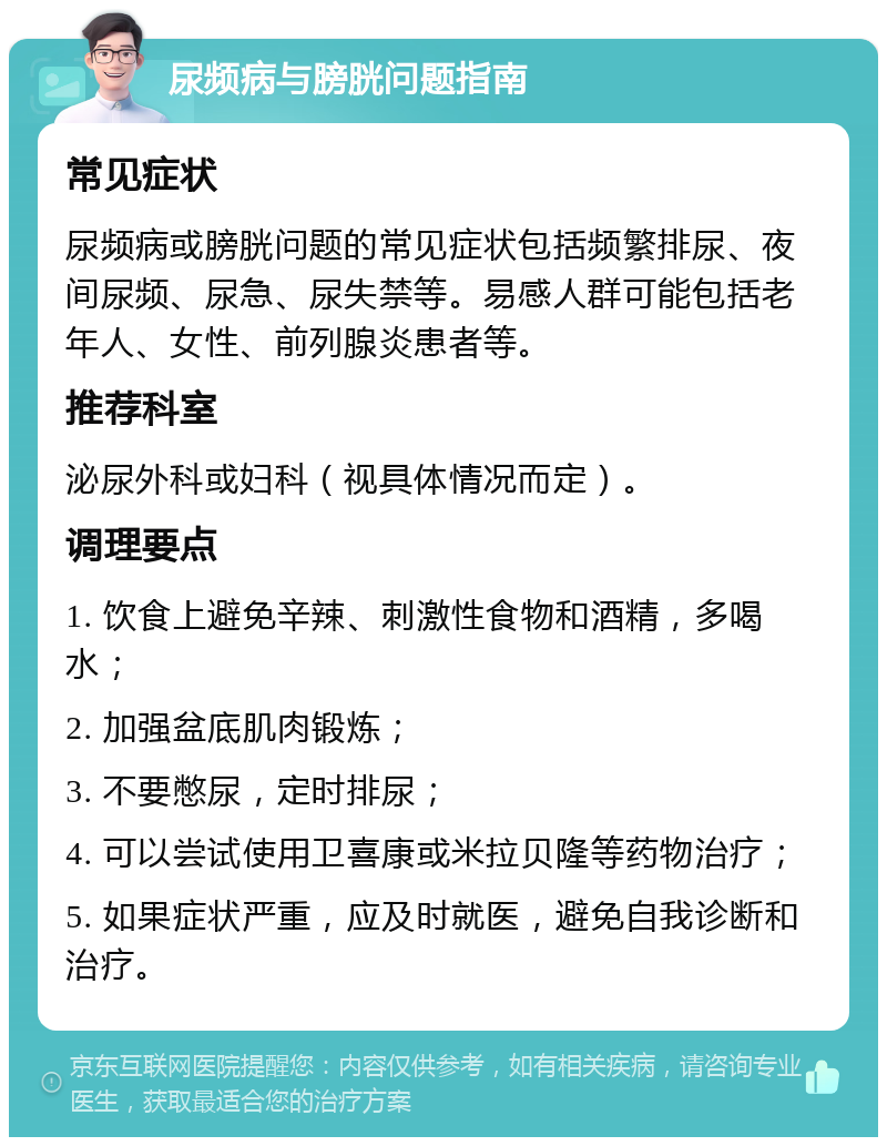 尿频病与膀胱问题指南 常见症状 尿频病或膀胱问题的常见症状包括频繁排尿、夜间尿频、尿急、尿失禁等。易感人群可能包括老年人、女性、前列腺炎患者等。 推荐科室 泌尿外科或妇科（视具体情况而定）。 调理要点 1. 饮食上避免辛辣、刺激性食物和酒精，多喝水； 2. 加强盆底肌肉锻炼； 3. 不要憋尿，定时排尿； 4. 可以尝试使用卫喜康或米拉贝隆等药物治疗； 5. 如果症状严重，应及时就医，避免自我诊断和治疗。