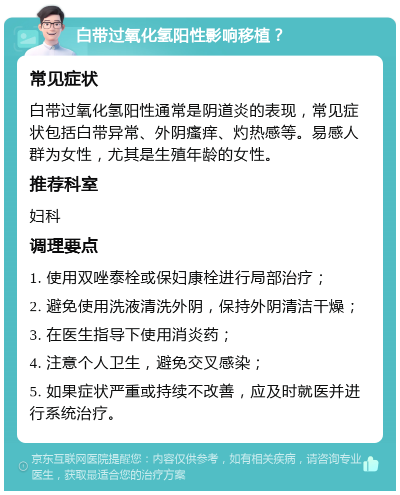 白带过氧化氢阳性影响移植？ 常见症状 白带过氧化氢阳性通常是阴道炎的表现，常见症状包括白带异常、外阴瘙痒、灼热感等。易感人群为女性，尤其是生殖年龄的女性。 推荐科室 妇科 调理要点 1. 使用双唑泰栓或保妇康栓进行局部治疗； 2. 避免使用洗液清洗外阴，保持外阴清洁干燥； 3. 在医生指导下使用消炎药； 4. 注意个人卫生，避免交叉感染； 5. 如果症状严重或持续不改善，应及时就医并进行系统治疗。