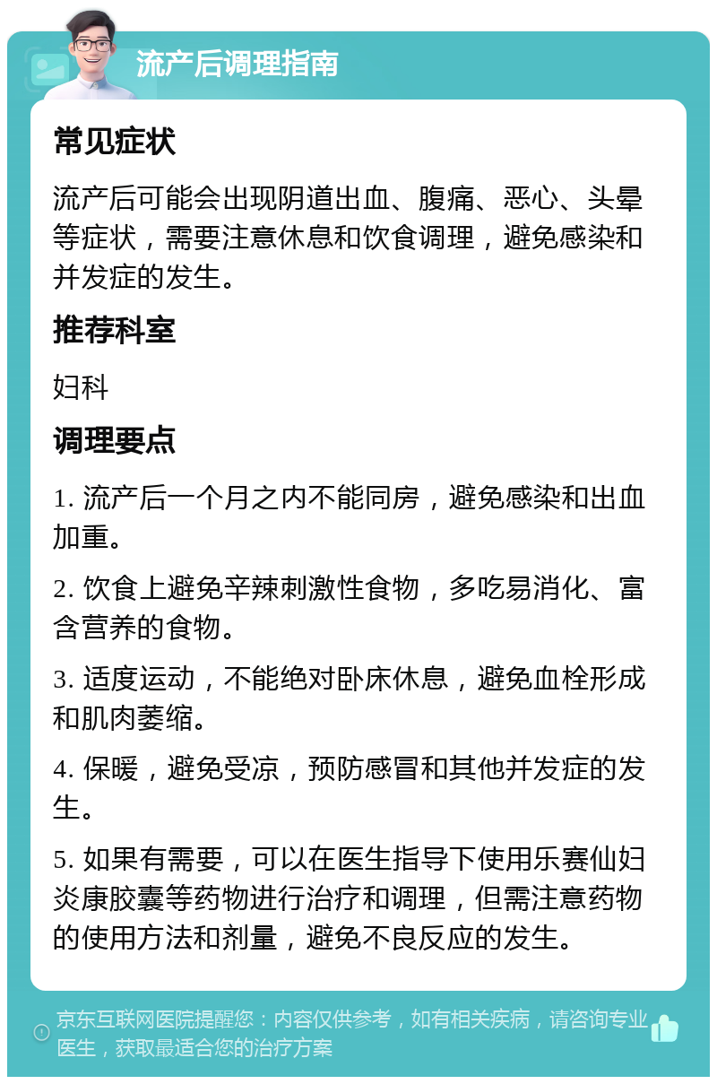 流产后调理指南 常见症状 流产后可能会出现阴道出血、腹痛、恶心、头晕等症状，需要注意休息和饮食调理，避免感染和并发症的发生。 推荐科室 妇科 调理要点 1. 流产后一个月之内不能同房，避免感染和出血加重。 2. 饮食上避免辛辣刺激性食物，多吃易消化、富含营养的食物。 3. 适度运动，不能绝对卧床休息，避免血栓形成和肌肉萎缩。 4. 保暖，避免受凉，预防感冒和其他并发症的发生。 5. 如果有需要，可以在医生指导下使用乐赛仙妇炎康胶囊等药物进行治疗和调理，但需注意药物的使用方法和剂量，避免不良反应的发生。