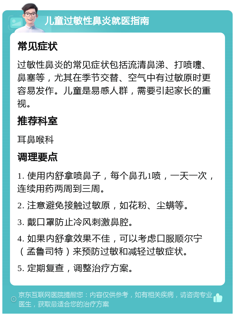 儿童过敏性鼻炎就医指南 常见症状 过敏性鼻炎的常见症状包括流清鼻涕、打喷嚏、鼻塞等，尤其在季节交替、空气中有过敏原时更容易发作。儿童是易感人群，需要引起家长的重视。 推荐科室 耳鼻喉科 调理要点 1. 使用内舒拿喷鼻子，每个鼻孔1喷，一天一次，连续用药两周到三周。 2. 注意避免接触过敏原，如花粉、尘螨等。 3. 戴口罩防止冷风刺激鼻腔。 4. 如果内舒拿效果不佳，可以考虑口服顺尔宁（孟鲁司特）来预防过敏和减轻过敏症状。 5. 定期复查，调整治疗方案。