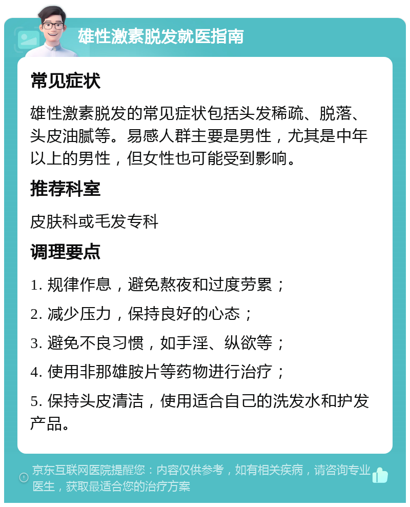 雄性激素脱发就医指南 常见症状 雄性激素脱发的常见症状包括头发稀疏、脱落、头皮油腻等。易感人群主要是男性，尤其是中年以上的男性，但女性也可能受到影响。 推荐科室 皮肤科或毛发专科 调理要点 1. 规律作息，避免熬夜和过度劳累； 2. 减少压力，保持良好的心态； 3. 避免不良习惯，如手淫、纵欲等； 4. 使用非那雄胺片等药物进行治疗； 5. 保持头皮清洁，使用适合自己的洗发水和护发产品。