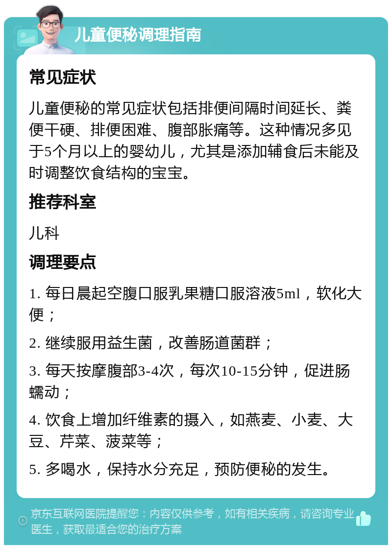 儿童便秘调理指南 常见症状 儿童便秘的常见症状包括排便间隔时间延长、粪便干硬、排便困难、腹部胀痛等。这种情况多见于5个月以上的婴幼儿，尤其是添加辅食后未能及时调整饮食结构的宝宝。 推荐科室 儿科 调理要点 1. 每日晨起空腹口服乳果糖口服溶液5ml，软化大便； 2. 继续服用益生菌，改善肠道菌群； 3. 每天按摩腹部3-4次，每次10-15分钟，促进肠蠕动； 4. 饮食上增加纤维素的摄入，如燕麦、小麦、大豆、芹菜、菠菜等； 5. 多喝水，保持水分充足，预防便秘的发生。