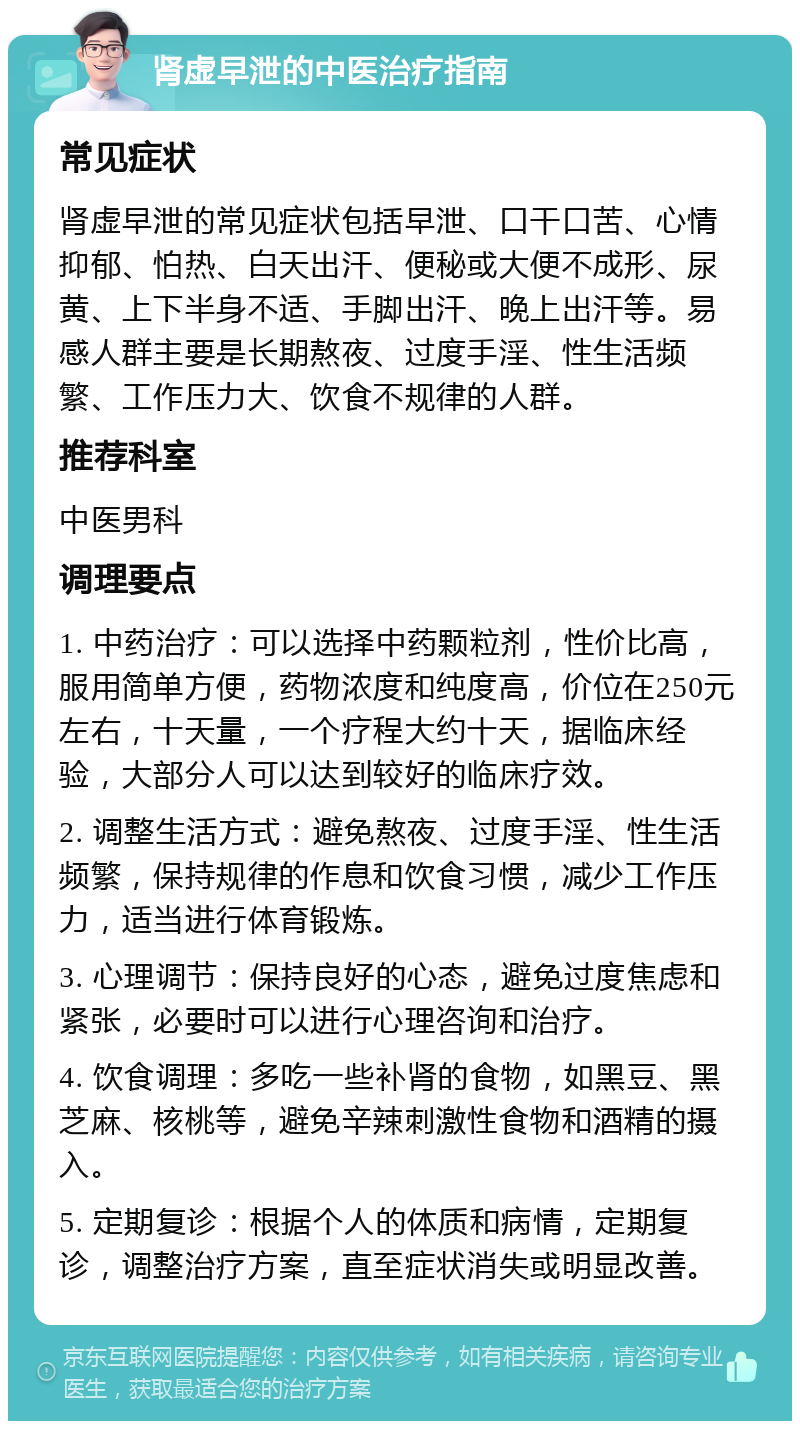 肾虚早泄的中医治疗指南 常见症状 肾虚早泄的常见症状包括早泄、口干口苦、心情抑郁、怕热、白天出汗、便秘或大便不成形、尿黄、上下半身不适、手脚出汗、晚上出汗等。易感人群主要是长期熬夜、过度手淫、性生活频繁、工作压力大、饮食不规律的人群。 推荐科室 中医男科 调理要点 1. 中药治疗：可以选择中药颗粒剂，性价比高，服用简单方便，药物浓度和纯度高，价位在250元左右，十天量，一个疗程大约十天，据临床经验，大部分人可以达到较好的临床疗效。 2. 调整生活方式：避免熬夜、过度手淫、性生活频繁，保持规律的作息和饮食习惯，减少工作压力，适当进行体育锻炼。 3. 心理调节：保持良好的心态，避免过度焦虑和紧张，必要时可以进行心理咨询和治疗。 4. 饮食调理：多吃一些补肾的食物，如黑豆、黑芝麻、核桃等，避免辛辣刺激性食物和酒精的摄入。 5. 定期复诊：根据个人的体质和病情，定期复诊，调整治疗方案，直至症状消失或明显改善。