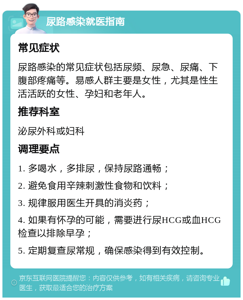 尿路感染就医指南 常见症状 尿路感染的常见症状包括尿频、尿急、尿痛、下腹部疼痛等。易感人群主要是女性，尤其是性生活活跃的女性、孕妇和老年人。 推荐科室 泌尿外科或妇科 调理要点 1. 多喝水，多排尿，保持尿路通畅； 2. 避免食用辛辣刺激性食物和饮料； 3. 规律服用医生开具的消炎药； 4. 如果有怀孕的可能，需要进行尿HCG或血HCG检查以排除早孕； 5. 定期复查尿常规，确保感染得到有效控制。