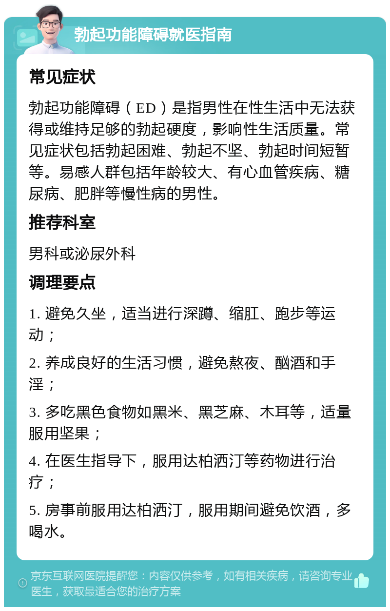 勃起功能障碍就医指南 常见症状 勃起功能障碍（ED）是指男性在性生活中无法获得或维持足够的勃起硬度，影响性生活质量。常见症状包括勃起困难、勃起不坚、勃起时间短暂等。易感人群包括年龄较大、有心血管疾病、糖尿病、肥胖等慢性病的男性。 推荐科室 男科或泌尿外科 调理要点 1. 避免久坐，适当进行深蹲、缩肛、跑步等运动； 2. 养成良好的生活习惯，避免熬夜、酗酒和手淫； 3. 多吃黑色食物如黑米、黑芝麻、木耳等，适量服用坚果； 4. 在医生指导下，服用达柏洒汀等药物进行治疗； 5. 房事前服用达柏洒汀，服用期间避免饮酒，多喝水。