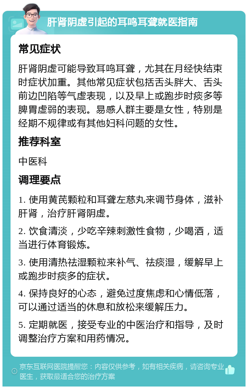 肝肾阴虚引起的耳鸣耳聋就医指南 常见症状 肝肾阴虚可能导致耳鸣耳聋，尤其在月经快结束时症状加重。其他常见症状包括舌头胖大、舌头前边凹陷等气虚表现，以及早上或跑步时痰多等脾胃虚弱的表现。易感人群主要是女性，特别是经期不规律或有其他妇科问题的女性。 推荐科室 中医科 调理要点 1. 使用黄芪颗粒和耳聋左慈丸来调节身体，滋补肝肾，治疗肝肾阴虚。 2. 饮食清淡，少吃辛辣刺激性食物，少喝酒，适当进行体育锻炼。 3. 使用清热祛湿颗粒来补气、祛痰湿，缓解早上或跑步时痰多的症状。 4. 保持良好的心态，避免过度焦虑和心情低落，可以通过适当的休息和放松来缓解压力。 5. 定期就医，接受专业的中医治疗和指导，及时调整治疗方案和用药情况。