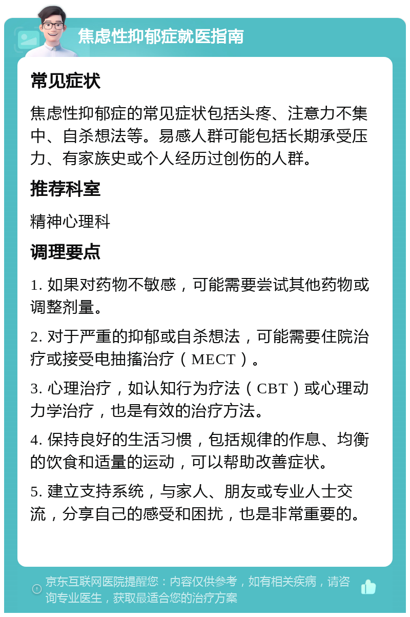 焦虑性抑郁症就医指南 常见症状 焦虑性抑郁症的常见症状包括头疼、注意力不集中、自杀想法等。易感人群可能包括长期承受压力、有家族史或个人经历过创伤的人群。 推荐科室 精神心理科 调理要点 1. 如果对药物不敏感，可能需要尝试其他药物或调整剂量。 2. 对于严重的抑郁或自杀想法，可能需要住院治疗或接受电抽搐治疗（MECT）。 3. 心理治疗，如认知行为疗法（CBT）或心理动力学治疗，也是有效的治疗方法。 4. 保持良好的生活习惯，包括规律的作息、均衡的饮食和适量的运动，可以帮助改善症状。 5. 建立支持系统，与家人、朋友或专业人士交流，分享自己的感受和困扰，也是非常重要的。